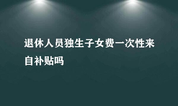 退休人员独生子女费一次性来自补贴吗