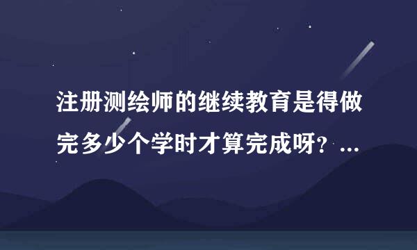 注册测绘师的继续教育是得做完多少个学时才算完成呀？我的还有三个月