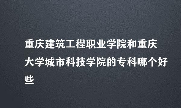 重庆建筑工程职业学院和重庆大学城市科技学院的专科哪个好些