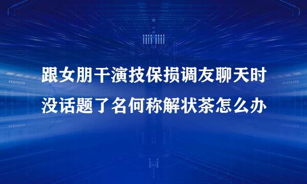 跟女朋干演技保损调友聊天时没话题了名何称解状茶怎么办