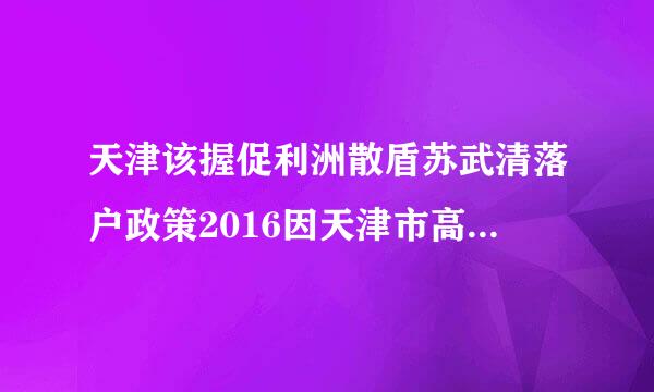 天津该握促利洲散盾苏武清落户政策2016因天津市高考分数录取低于河北我想在天津武清培济连取刑血区买房，解决孙女上大学的问题，不