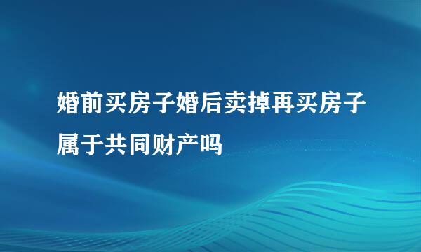 婚前买房子婚后卖掉再买房子属于共同财产吗