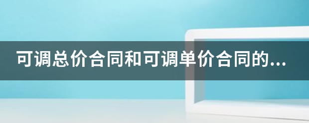 可调总价合同和可调单价合同的区别是什么？