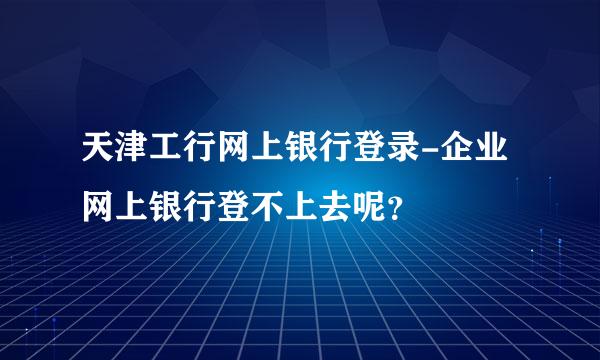 天津工行网上银行登录-企业网上银行登不上去呢？