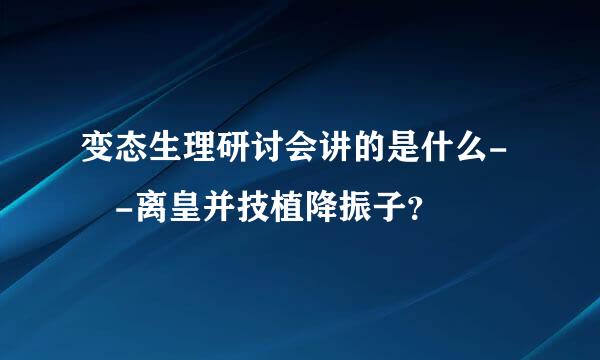 变态生理研讨会讲的是什么- -离皇并技植降振子？