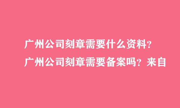 广州公司刻章需要什么资料？广州公司刻章需要备案吗？来自