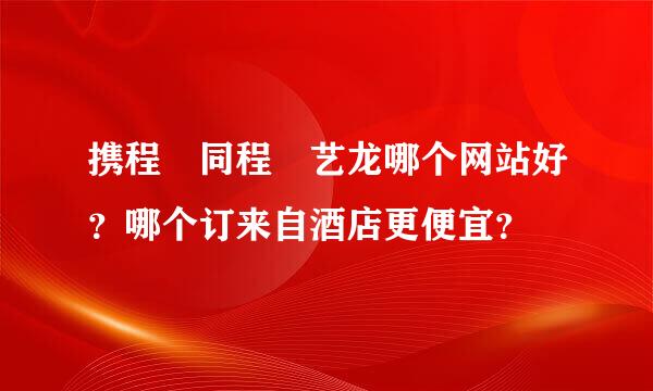 携程 同程 艺龙哪个网站好？哪个订来自酒店更便宜？