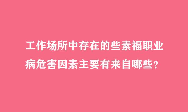 工作场所中存在的些素福职业病危害因素主要有来自哪些？