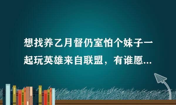 想找养乙月督仍室怕个妹子一起玩英雄来自联盟，有谁愿意，坑不坑都OK，我给力，一个人玩太无聊了