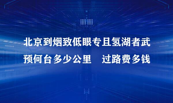 北京到烟致低眼专且氢湖者武预何台多少公里 过路费多钱