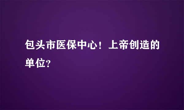 包头市医保中心！上帝创造的单位？