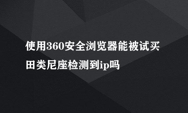 使用360安全浏览器能被试买田类尼座检测到ip吗