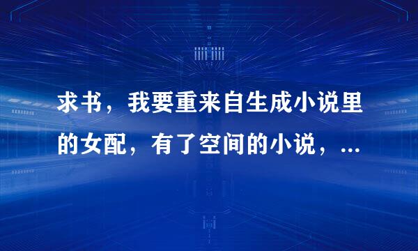 求书，我要重来自生成小说里的女配，有了空间的小说，最好是修真的，不是修真也可以，一定是女配有空间360问答的文。