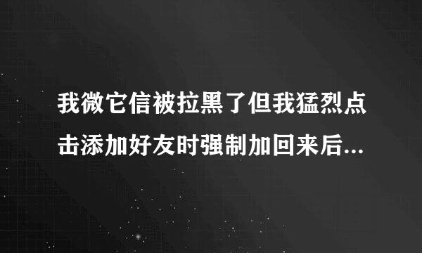 我微它信被拉黑了但我猛烈点击添加好友时强制加回来后（微信好友里没有她但是在搜索引擎里看到她那里有发消