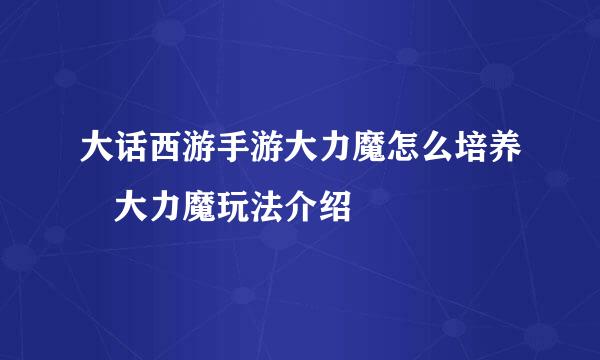 大话西游手游大力魔怎么培养 大力魔玩法介绍