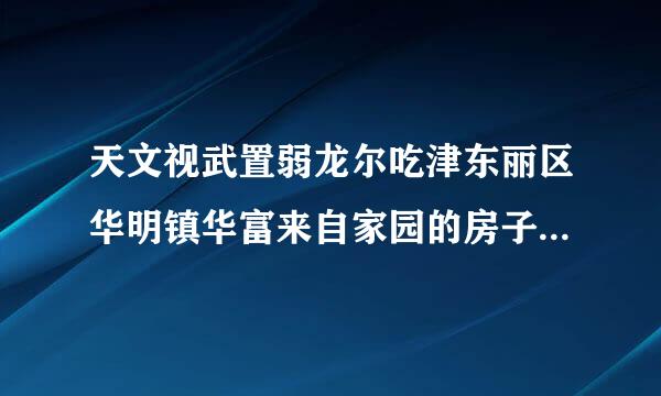 天文视武置弱龙尔吃津东丽区华明镇华富来自家园的房子怎么样？急求！！！！！！！！！谢谢大家