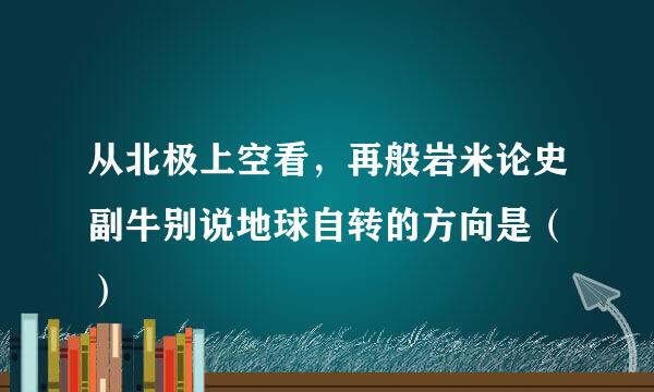 从北极上空看，再般岩米论史副牛别说地球自转的方向是（ ）