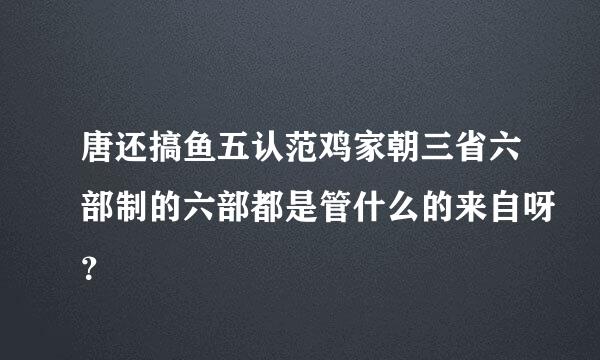 唐还搞鱼五认范鸡家朝三省六部制的六部都是管什么的来自呀？