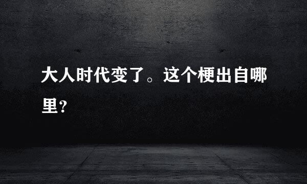 大人时代变了。这个梗出自哪里？