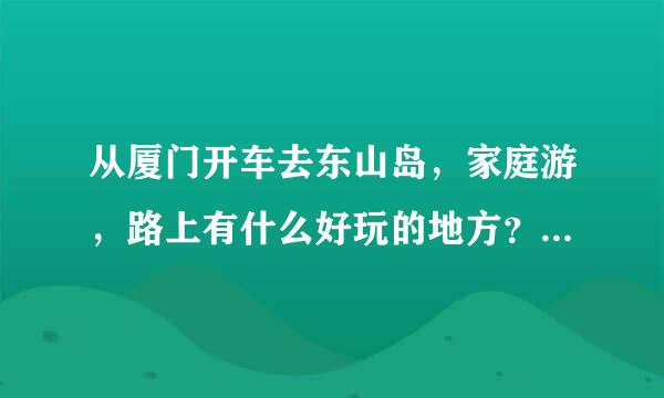 从厦门开车去东山岛，家庭游，路上有什么好玩的地方？到了东山岛还有什么好建议。