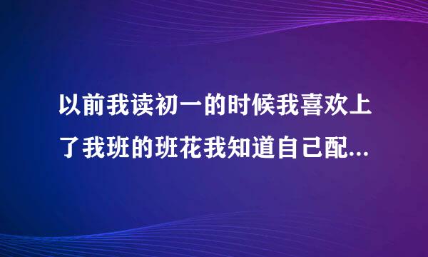 以前我读初一的时候我喜欢上了我班的班花我知道自己配不上她所以只能默默的看着她