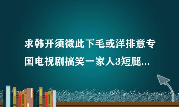 求韩开须微此下毛或洋排意专国电视剧搞笑一家人3短腿的反击 国语版全集