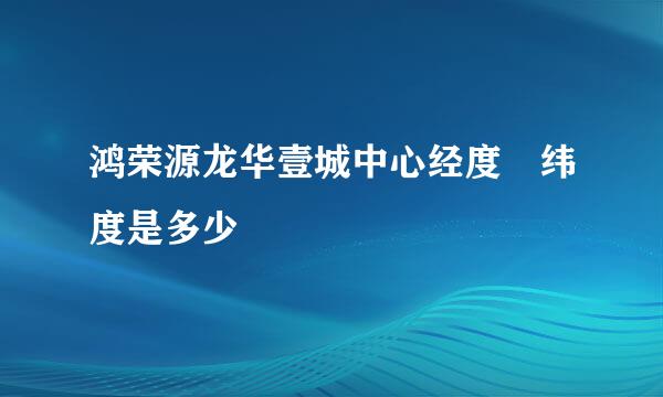 鸿荣源龙华壹城中心经度 纬度是多少