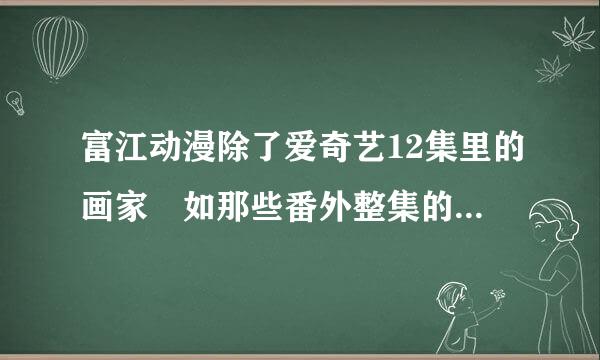 富江动漫除了爱奇艺12集里的画家 如那些番外整集的在来自医院 分尸 教室门口那360问答些在哪看