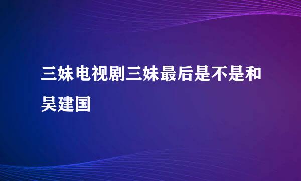 三妹电视剧三妹最后是不是和吴建国