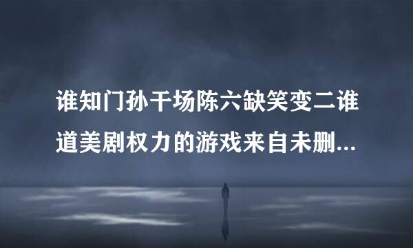 谁知门孙干场陈六缺笑变二谁道美剧权力的游戏来自未删减版1到5季百度云哪能看，谢谢