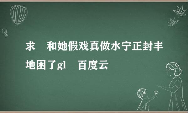 求 和她假戏真做水宁正封丰地困了gl 百度云