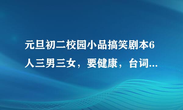 元旦初二校园小品搞笑剧本6人三男三女，要健康，台词不太难背，急需~拜托拜托