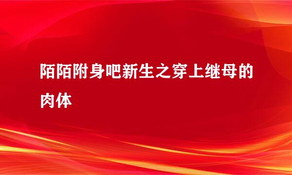 陌陌附身吧新生之穿上继母的肉体