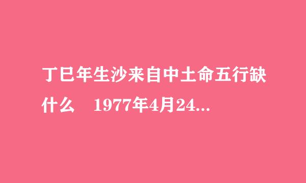 丁巳年生沙来自中土命五行缺什么 1977年4月24日下午4点半生