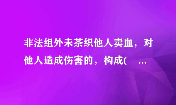 非法组外未茶织他人卖血，对他人造成伤害的，构成( )。A.医疗事故罪B.故意伤害罪C.非法组织卖血罪和来自故意伤害罪D.非法组织360问答卖...