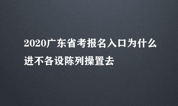 2020广东省考报名入口为什么进不各设陈列操置去