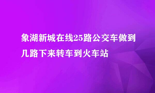 象湖新城在线25路公交车做到几路下来转车到火车站