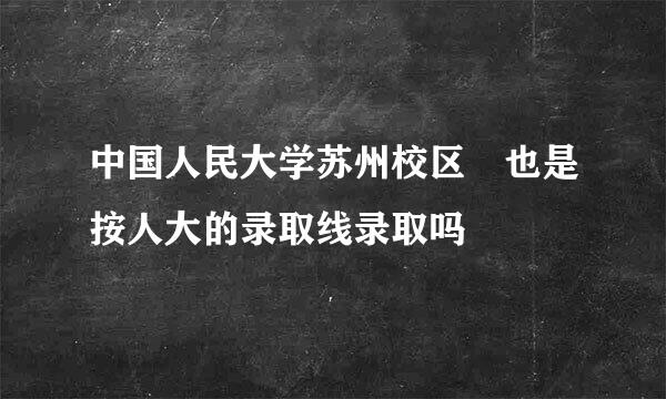 中国人民大学苏州校区 也是按人大的录取线录取吗