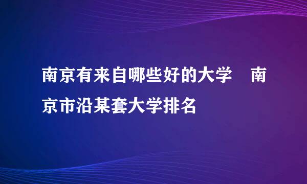 南京有来自哪些好的大学 南京市沿某套大学排名