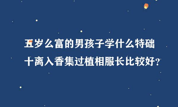 五岁么富的男孩子学什么特础十离入香集过植相服长比较好？