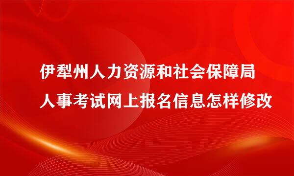 伊犁州人力资源和社会保障局人事考试网上报名信息怎样修改