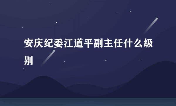 安庆纪委江道平副主任什么级别