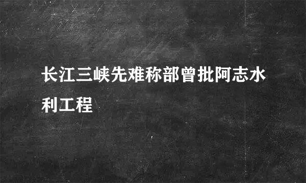 长江三峡先难称部曾批阿志水利工程