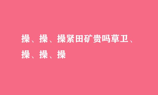 操、操、操紧田矿贵吗草卫、操、操、操