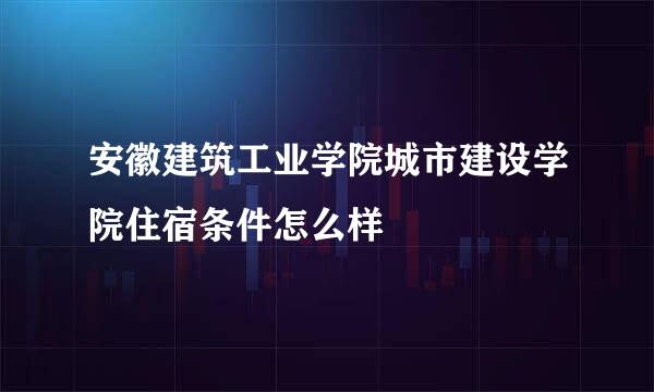 安徽建筑工业学院城市建设学院住宿条件怎么样