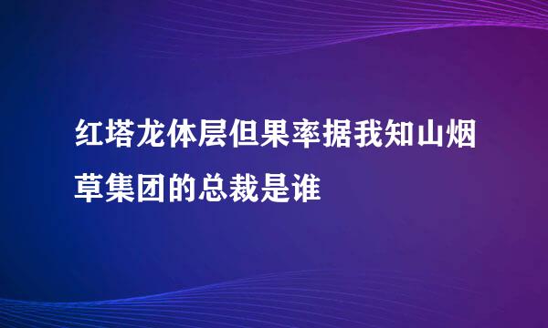 红塔龙体层但果率据我知山烟草集团的总裁是谁