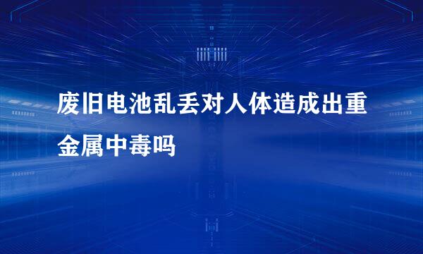 废旧电池乱丢对人体造成出重金属中毒吗