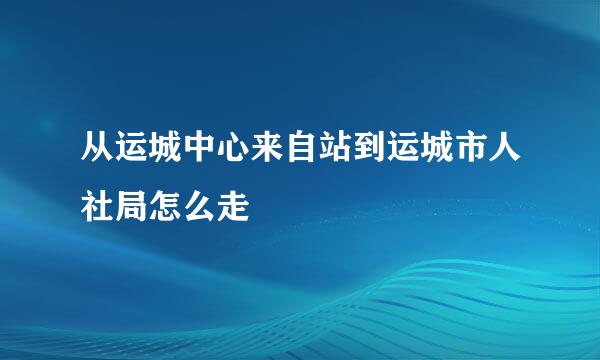 从运城中心来自站到运城市人社局怎么走