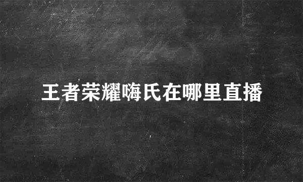 王者荣耀嗨氏在哪里直播