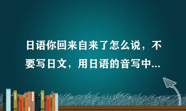 日语你回来自来了怎么说，不要写日文，用日语的音写中文。比如韩文的撒的喜嗽。